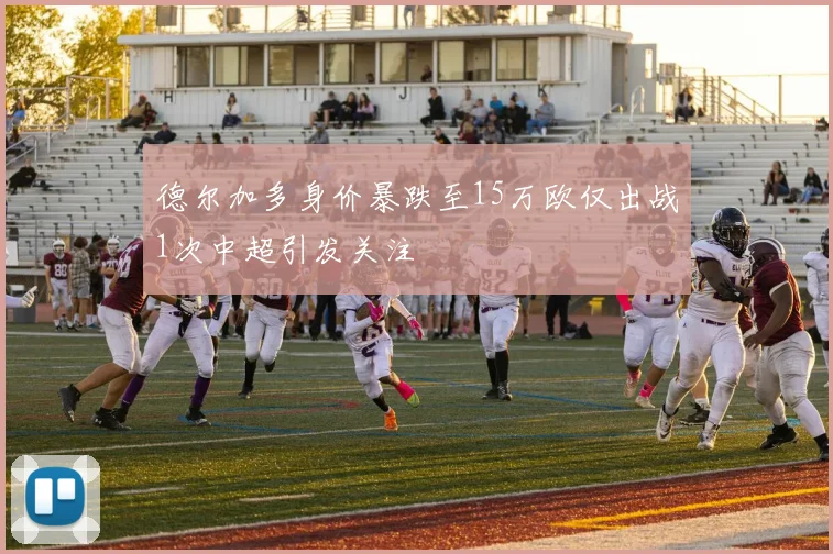 德尔加多身价暴跌至15万欧仅出战1次中超引发关注