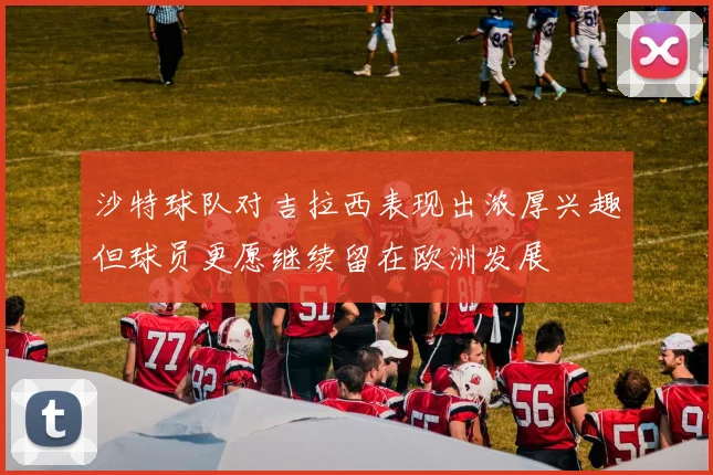 沙特球队对吉拉西表现出浓厚兴趣但球员更愿继续留在欧洲发展