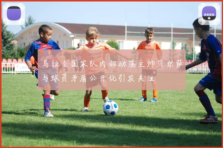 乌拉圭国家队内部动荡主帅贝尔萨与球员矛盾公开化引发关注