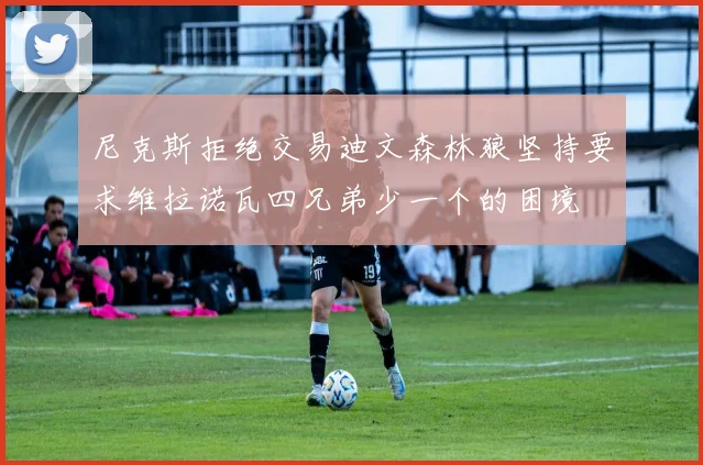 尼克斯拒绝交易迪文森林狼坚持要求维拉诺瓦四兄弟少一个的困境