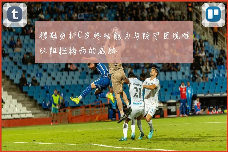 穆勒分析C罗终结能力与防守困境难以阻挡梅西的威胁