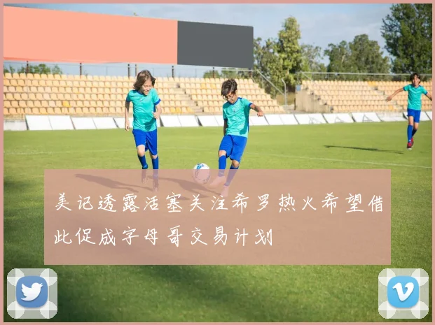 美记透露活塞关注希罗热火希望借此促成字母哥交易计划