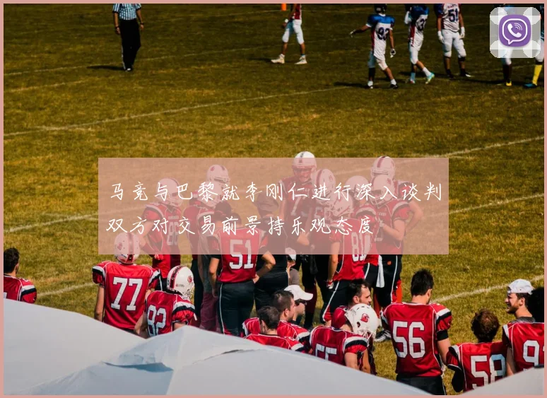马竞与巴黎就李刚仁进行深入谈判双方对交易前景持乐观态度
