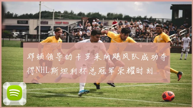 邓顿领导的卡罗来纳飓风队成功夺得NHL斯坦利杯总冠军荣耀时刻