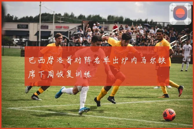 巴西摩洛哥对阵名单出炉内马尔缺席下周恢复训练