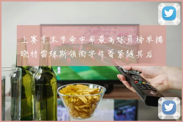 上赛季末节命中率最高球员榜单揭晓特雷琼斯领衔字母哥紧随其后