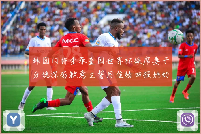 韩国门将金承奎因世界杯缺席妻子分娩深感歉意立誓用佳绩回报她的支持与爱