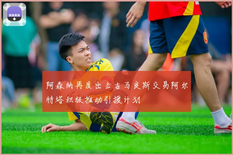 阿森纳再度出击吉马良斯交易阿尔特塔积极推动引援计划